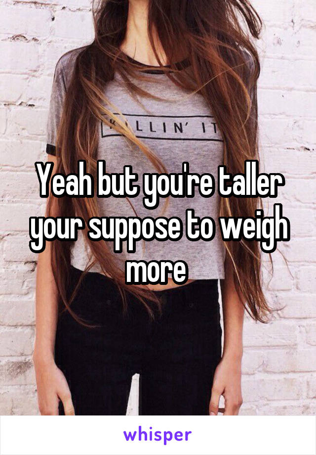 Yeah but you're taller your suppose to weigh more 