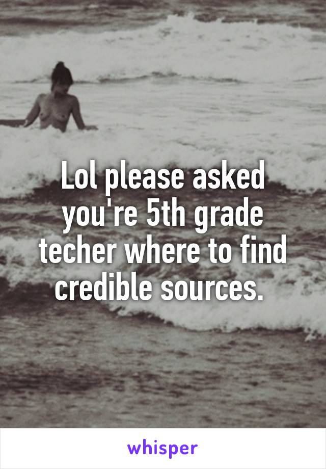 Lol please asked you're 5th grade techer where to find credible sources. 