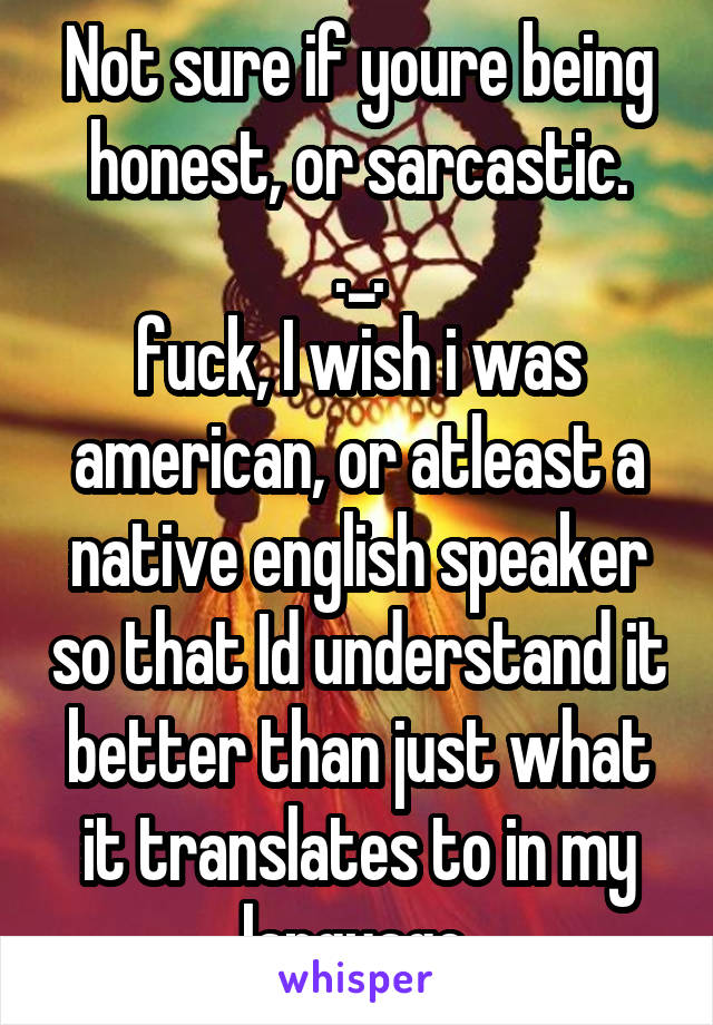 Not sure if youre being honest, or sarcastic.
._.
fuck, I wish i was american, or atleast a native english speaker so that Id understand it better than just what it translates to in my language.