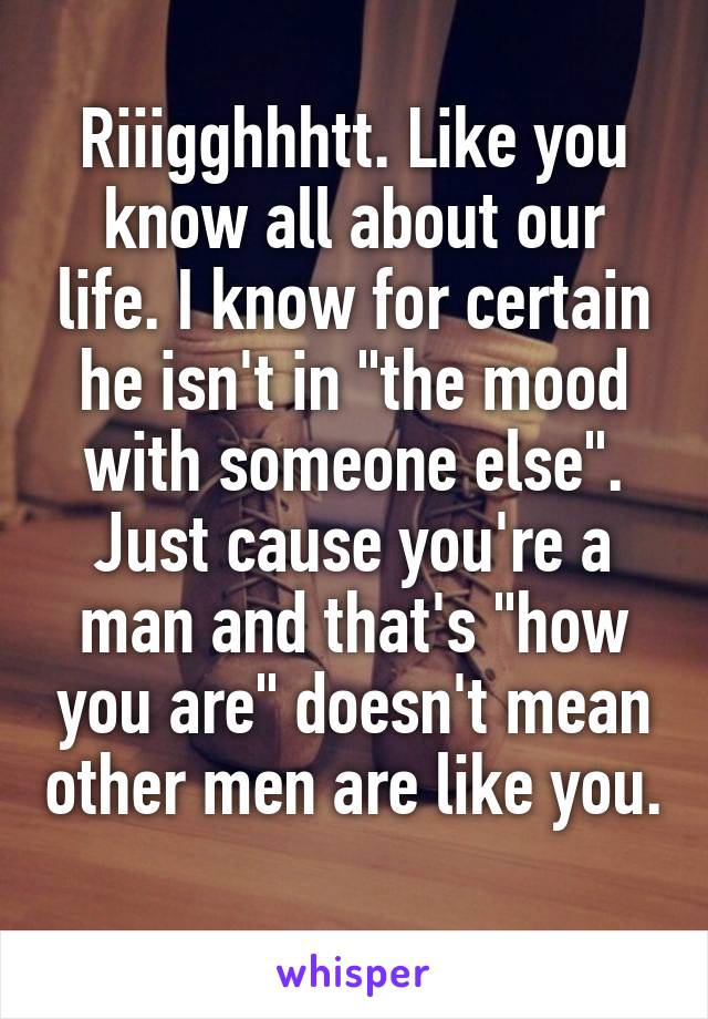 Riiigghhhtt. Like you know all about our life. I know for certain he isn't in "the mood with someone else". Just cause you're a man and that's "how you are" doesn't mean other men are like you. 