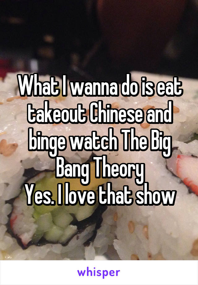 What I wanna do is eat takeout Chinese and binge watch The Big Bang Theory
Yes. I love that show