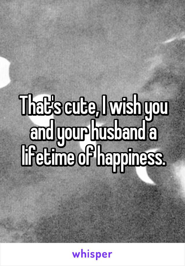 That's cute, I wish you and your husband a lifetime of happiness.