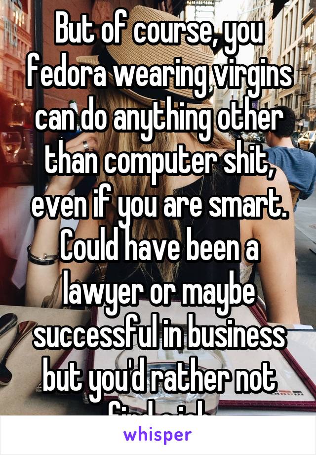 But of course, you fedora wearing virgins can do anything other than computer shit, even if you are smart. Could have been a lawyer or maybe successful in business but you'd rather not find a job