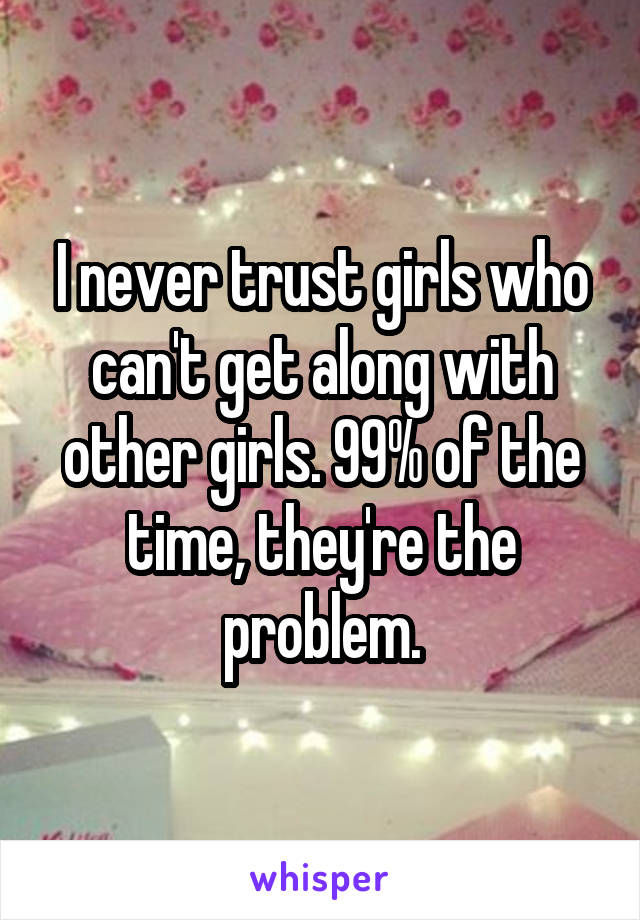 I never trust girls who can't get along with other girls. 99% of the time, they're the problem.