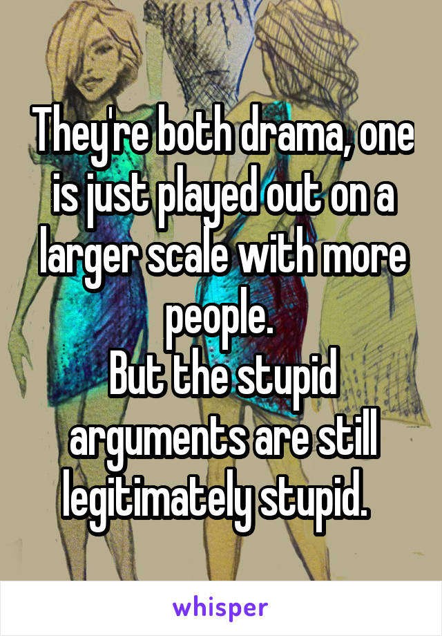 They're both drama, one is just played out on a larger scale with more people. 
But the stupid arguments are still legitimately stupid.  