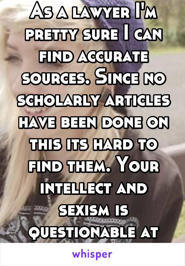 As a lawyer I'm pretty sure I can find accurate sources. Since no scholarly articles have been done on this its hard to find them. Your intellect and sexism is questionable at best. 