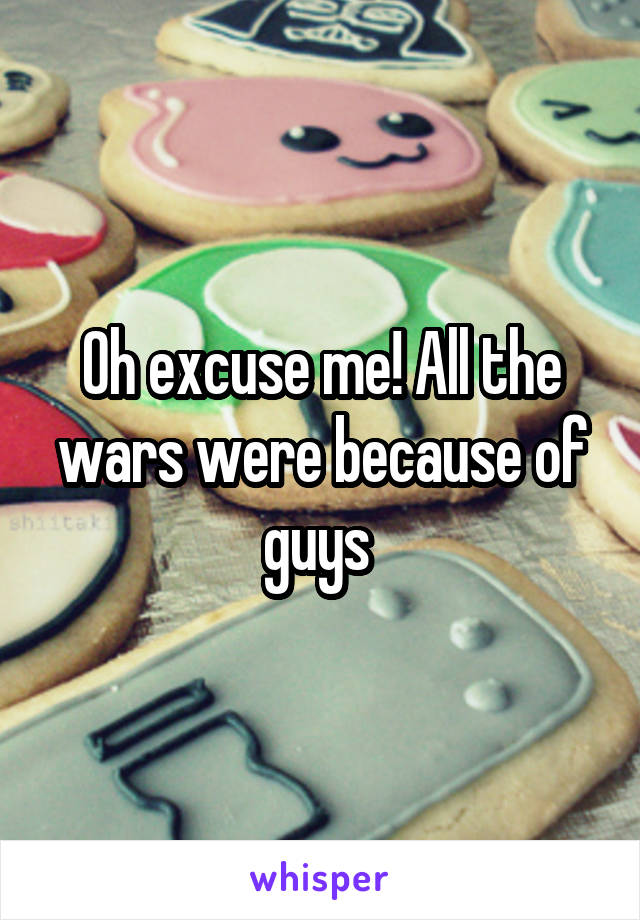 Oh excuse me! All the wars were because of guys 