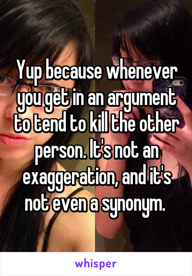 Yup because whenever you get in an argument to tend to kill the other person. It's not an exaggeration, and it's not even a synonym. 