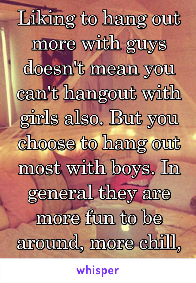 Liking to hang out more with guys doesn't mean you can't hangout with girls also. But you choose to hang out most with boys. In general they are more fun to be around, more chill, less into looks...