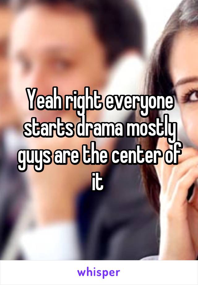 Yeah right everyone starts drama mostly guys are the center of it 