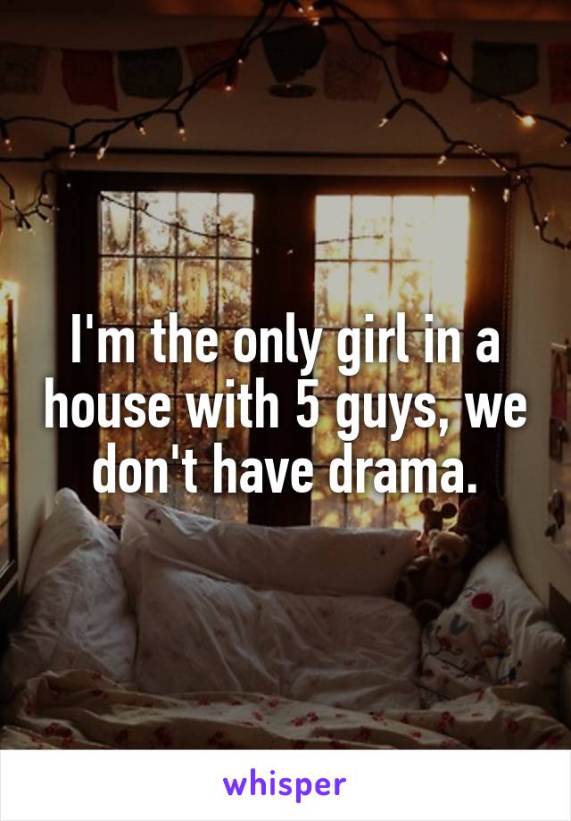 I'm the only girl in a house with 5 guys, we don't have drama.