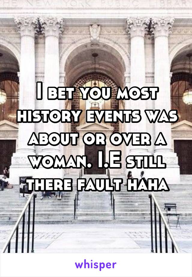 I bet you most history events was about or over a woman. I.E still there fault haha