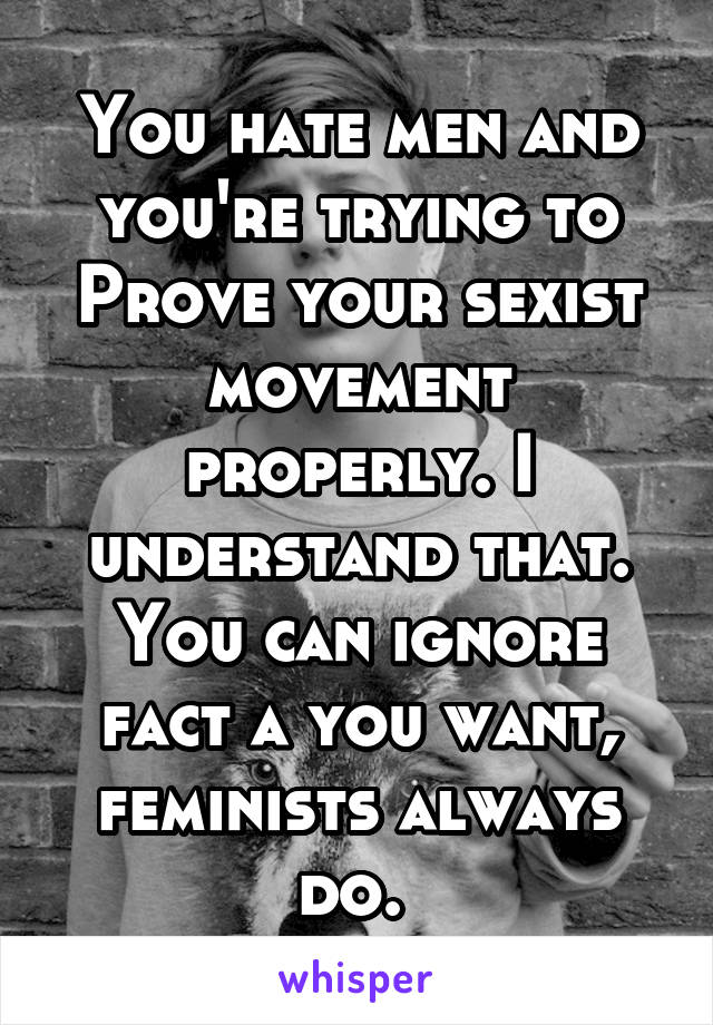 You hate men and you're trying to
Prove your sexist movement properly. I understand that. You can ignore fact a you want, feminists always do. 