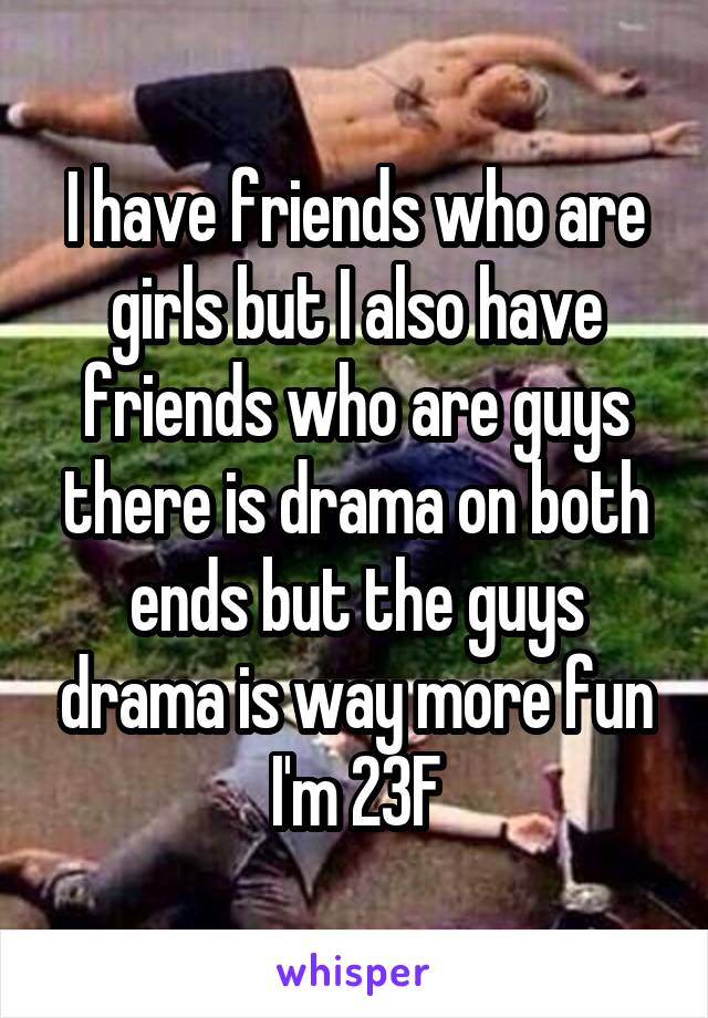 I have friends who are girls but I also have friends who are guys there is drama on both ends but the guys drama is way more fun
I'm 23F