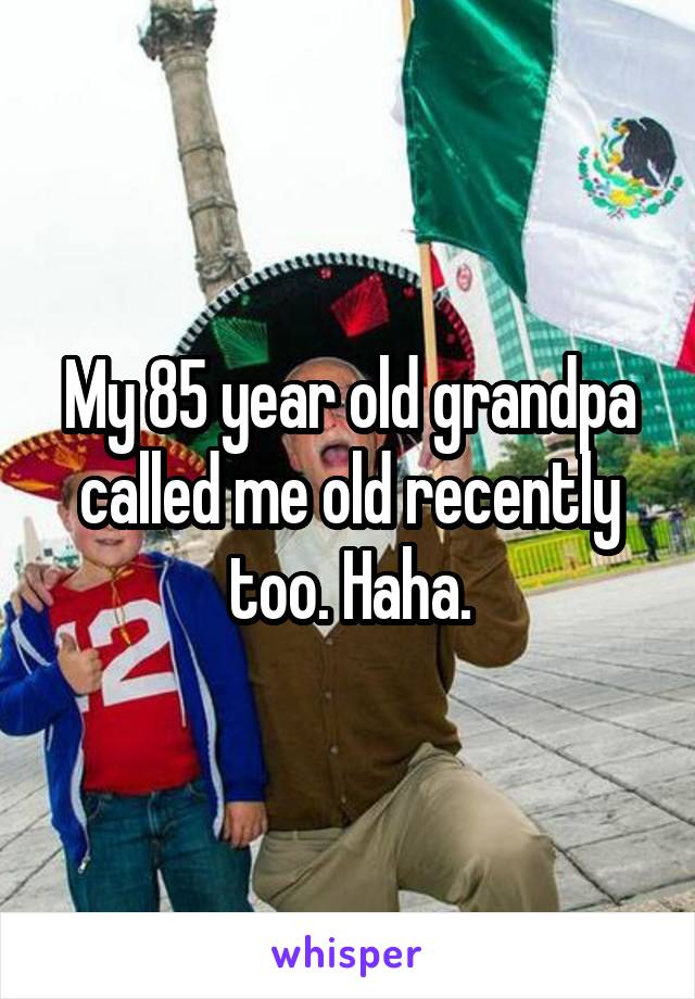 My 85 year old grandpa called me old recently too. Haha.