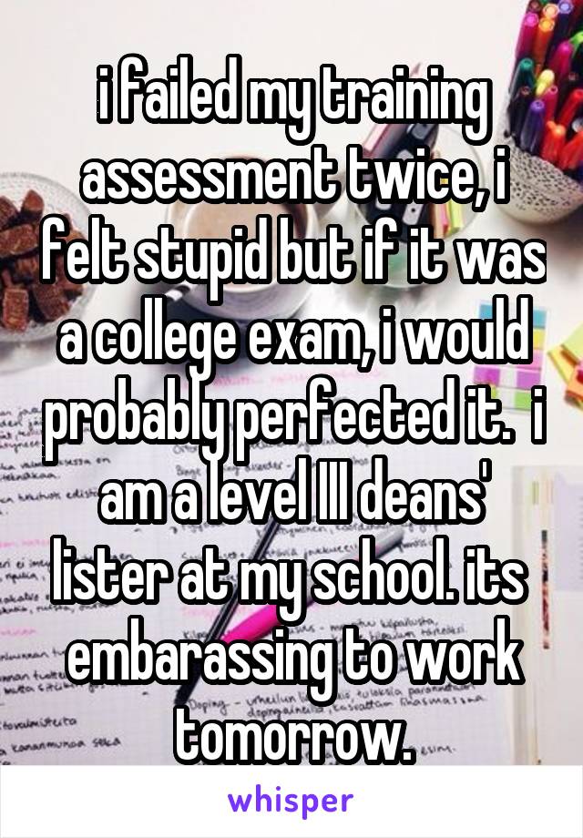  i failed my training assessment twice, i felt stupid but if it was a college exam, i would probably perfected it.  i am a level III deans' lister at my school. its  embarassing to work tomorrow.