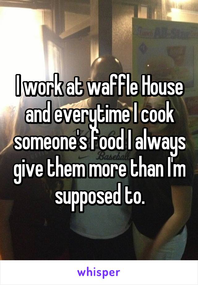 I work at waffle House and everytime I cook someone's food I always give them more than I'm supposed to.