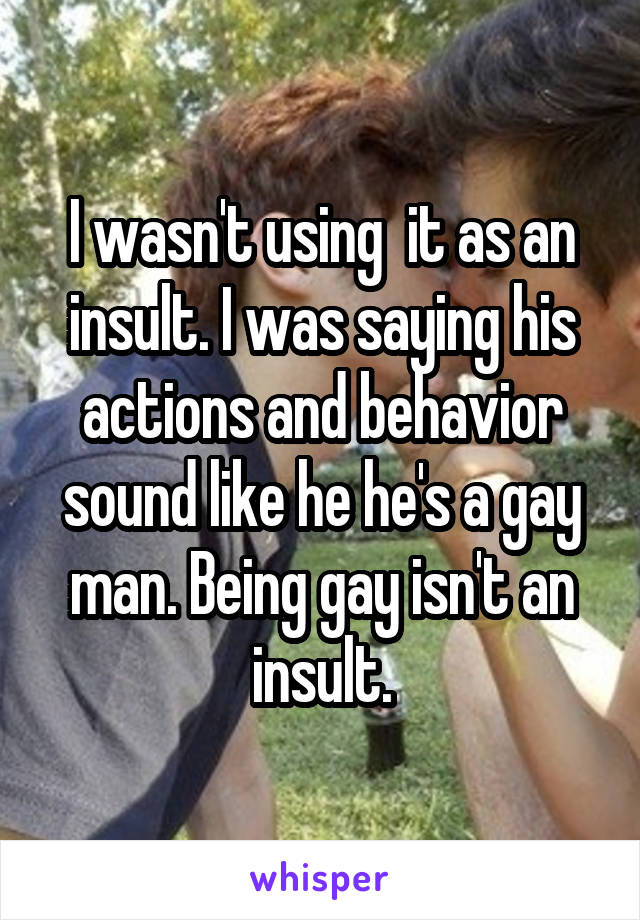 I wasn't using  it as an insult. I was saying his actions and behavior sound like he he's a gay man. Being gay isn't an insult.