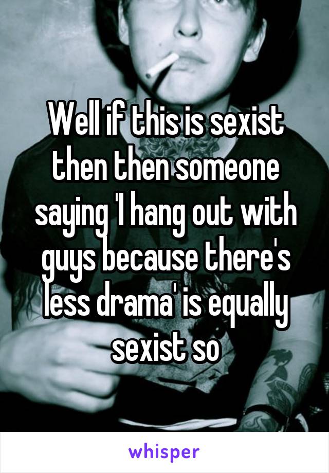 Well if this is sexist then then someone saying 'I hang out with guys because there's less drama' is equally sexist so