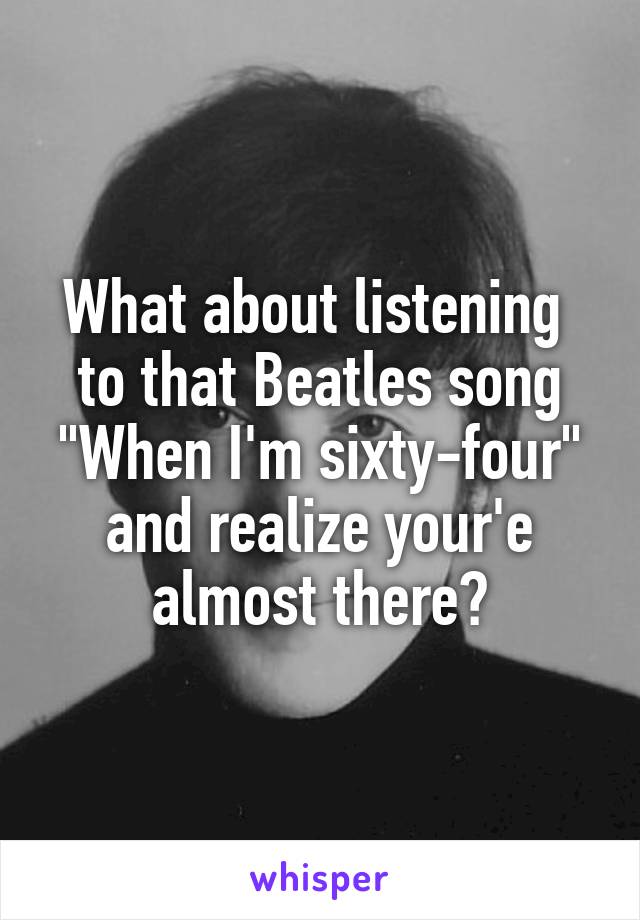 What about listening  to that Beatles song "When I'm sixty-four" and realize your'e almost there?