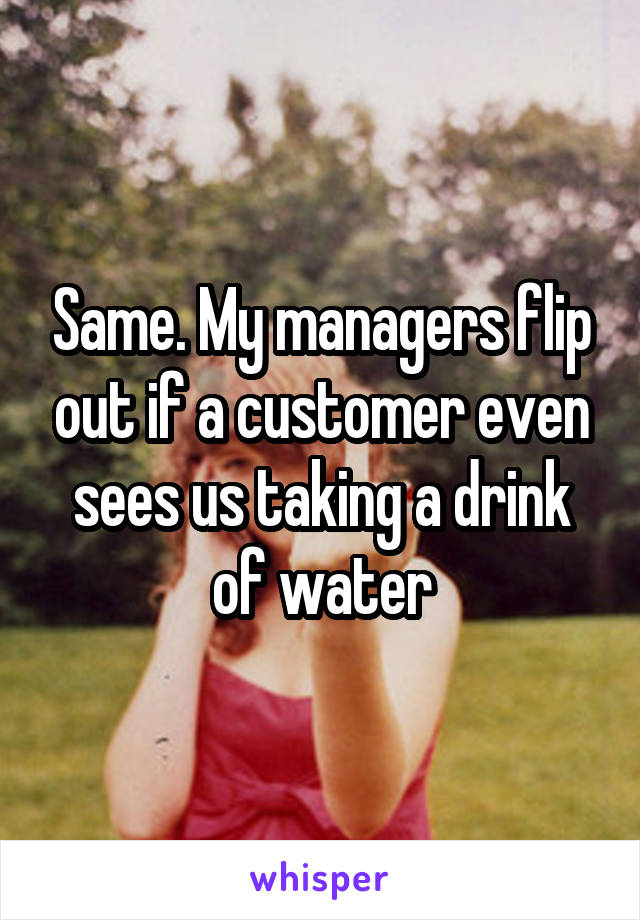 Same. My managers flip out if a customer even sees us taking a drink of water