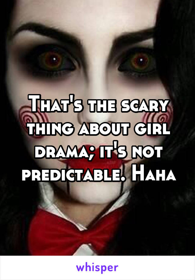 That's the scary thing about girl drama; it's not predictable. Haha