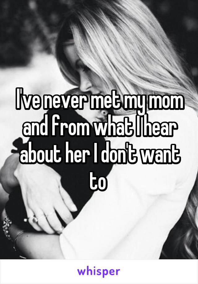 I've never met my mom and from what I hear about her I don't want to 