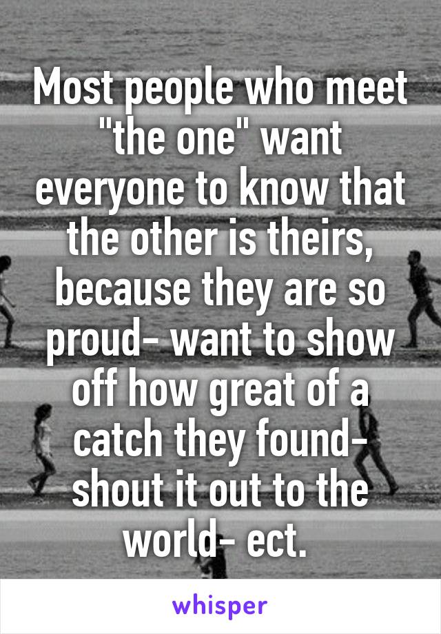 Most people who meet "the one" want everyone to know that the other is theirs, because they are so proud- want to show off how great of a catch they found- shout it out to the world- ect. 