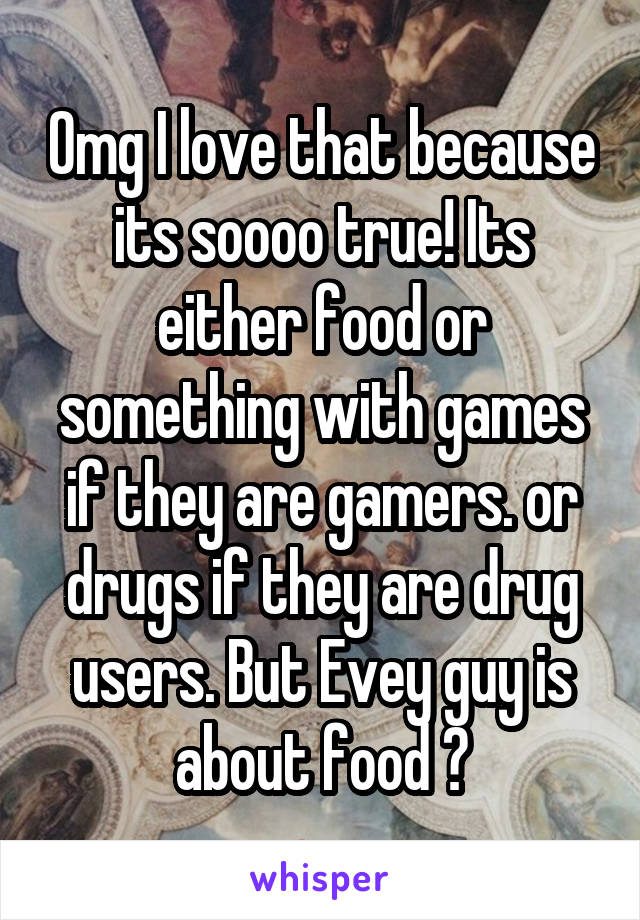 Omg I love that because its soooo true! Its either food or something with games if they are gamers. or drugs if they are drug users. But Evey guy is about food 😂