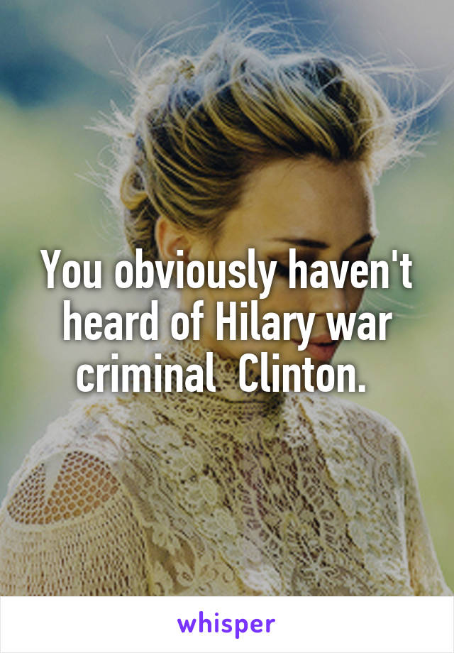 You obviously haven't heard of Hilary war criminal  Clinton. 