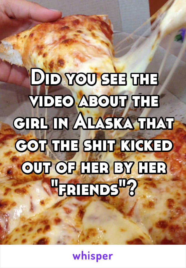 Did you see the video about the girl in Alaska that got the shit kicked out of her by her "friends"?