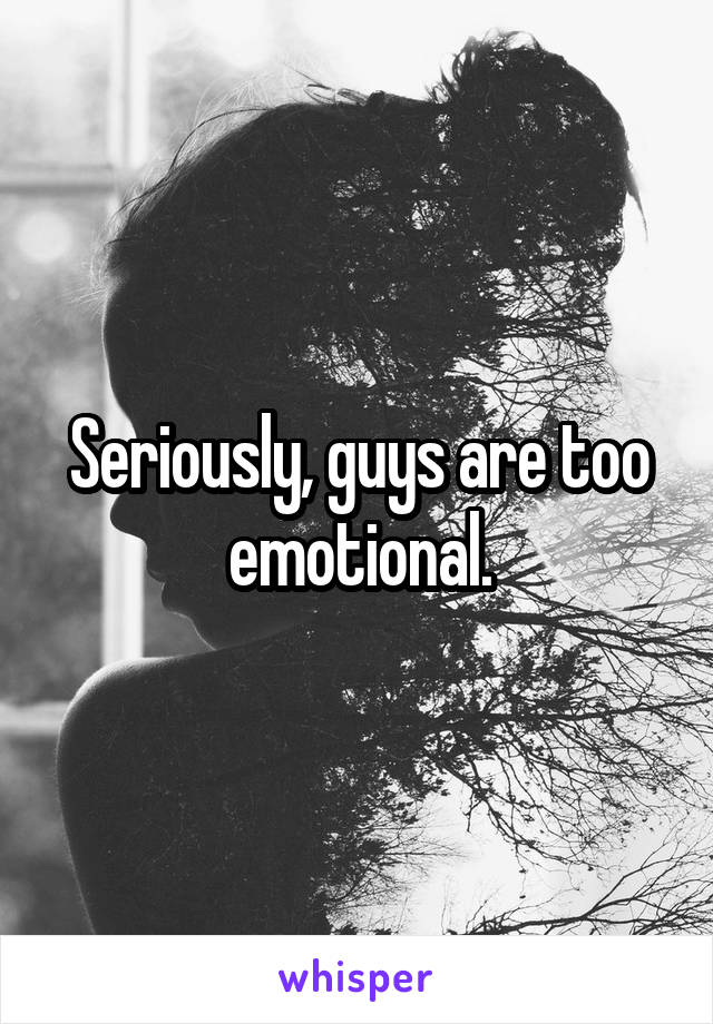 Seriously, guys are too emotional.