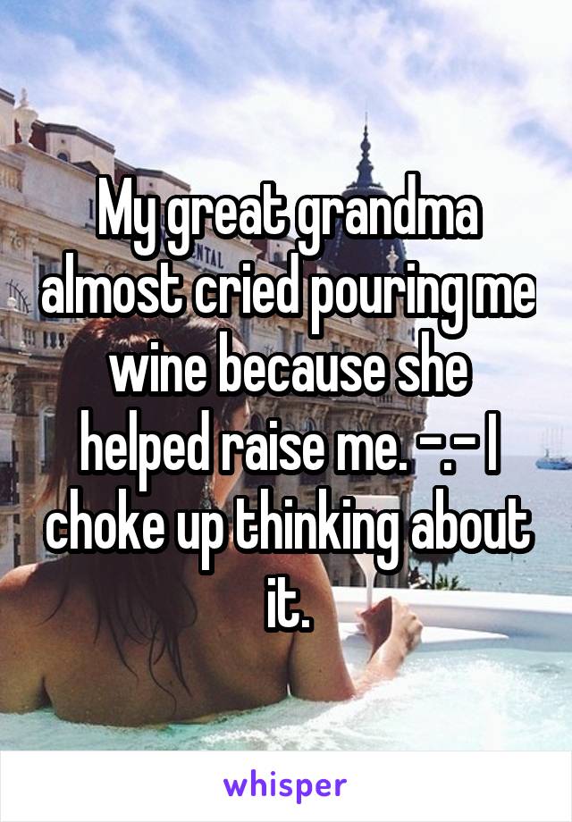 My great grandma almost cried pouring me wine because she helped raise me. -.- I choke up thinking about it.