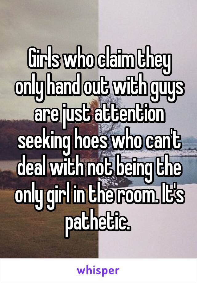 Girls who claim they only hand out with guys are just attention seeking hoes who can't deal with not being the only girl in the room. It's pathetic. 