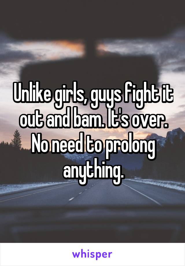 Unlike girls, guys fight it out and bam. It's over. No need to prolong anything.