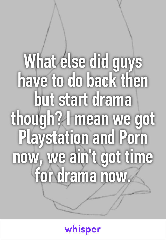 What else did guys have to do back then but start drama though? I mean we got Playstation and Porn now, we ain't got time for drama now.