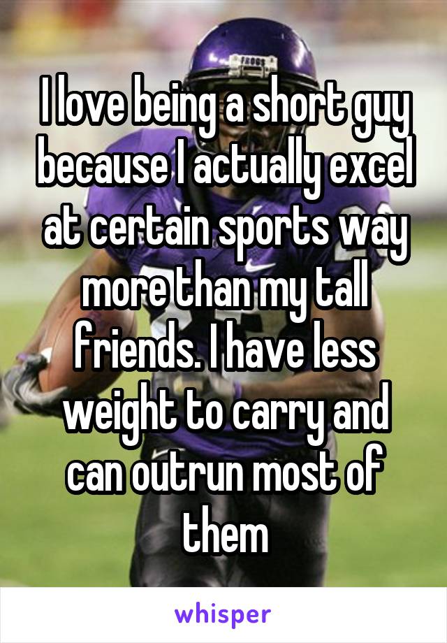 I love being a short guy because I actually excel at certain sports way more than my tall friends. I have less weight to carry and can outrun most of them