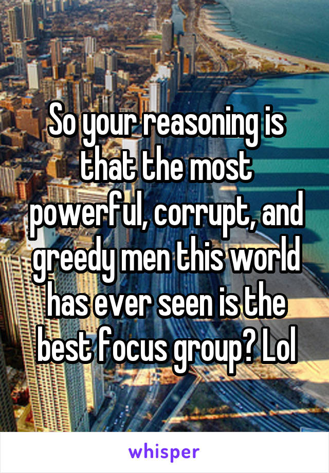 So your reasoning is that the most powerful, corrupt, and greedy men this world has ever seen is the best focus group? Lol