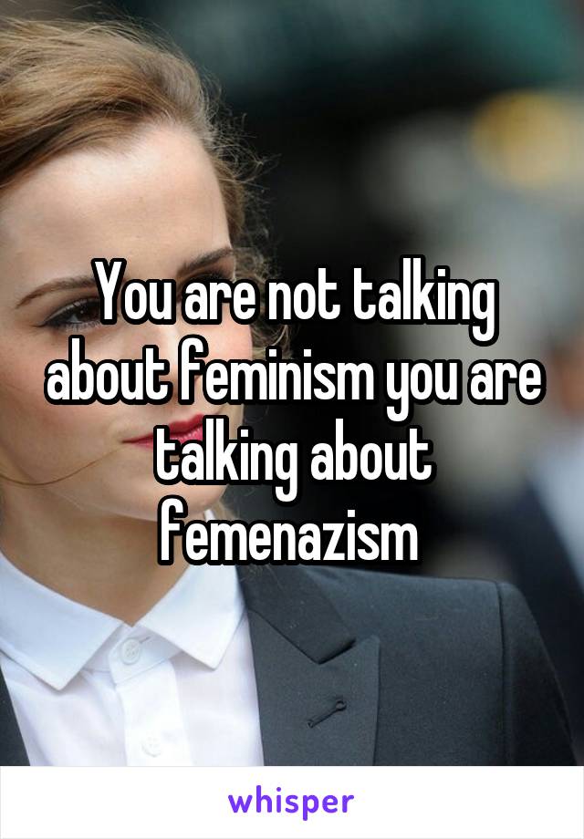 You are not talking about feminism you are talking about femenazism 