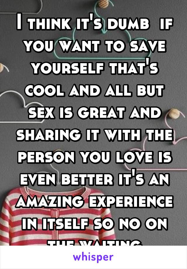 I think it's dumb  if you want to save yourself that's cool and all but sex is great and sharing it with the person you love is even better it's an amazing experience in itself so no on the waiting