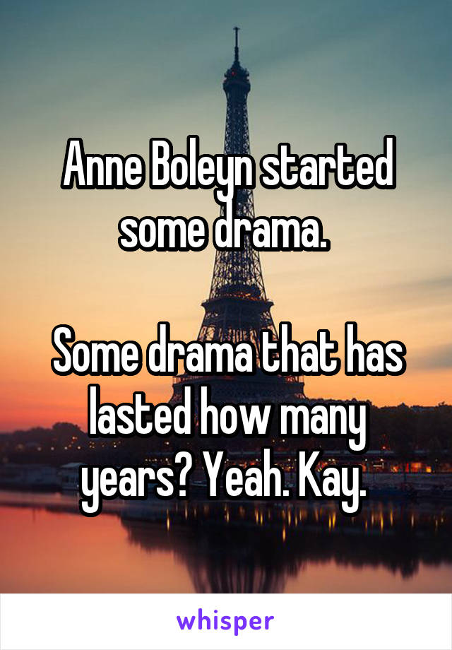 Anne Boleyn started some drama. 

Some drama that has lasted how many years? Yeah. Kay. 