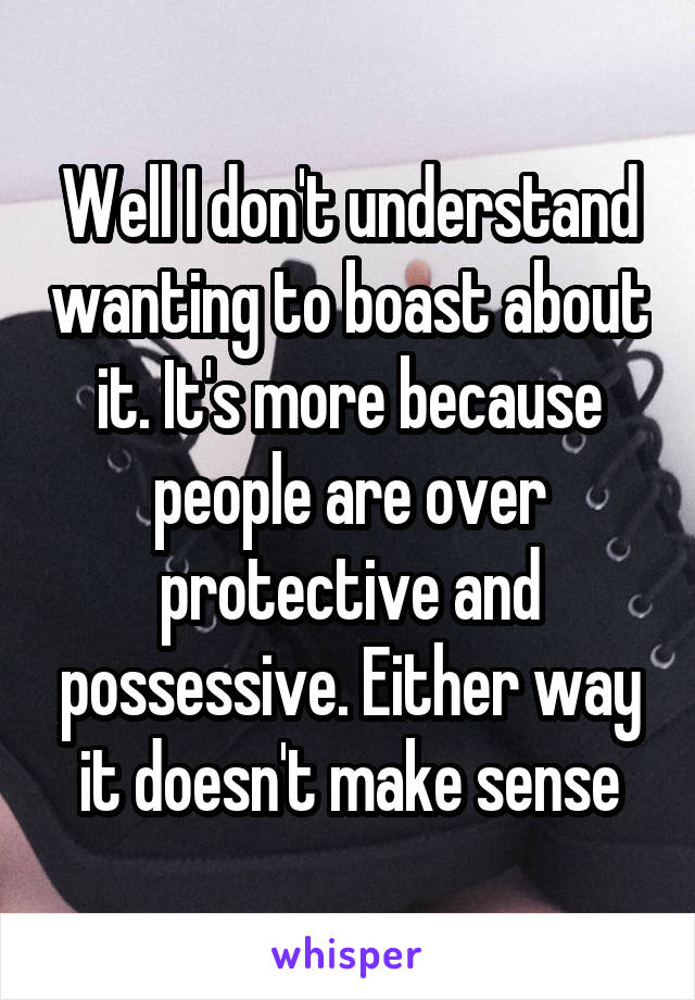 Well I don't understand wanting to boast about it. It's more because people are over protective and possessive. Either way it doesn't make sense