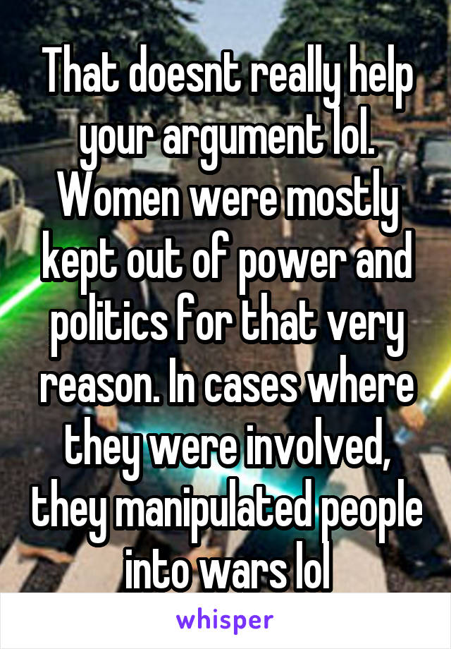 That doesnt really help your argument lol. Women were mostly kept out of power and politics for that very reason. In cases where they were involved, they manipulated people into wars lol