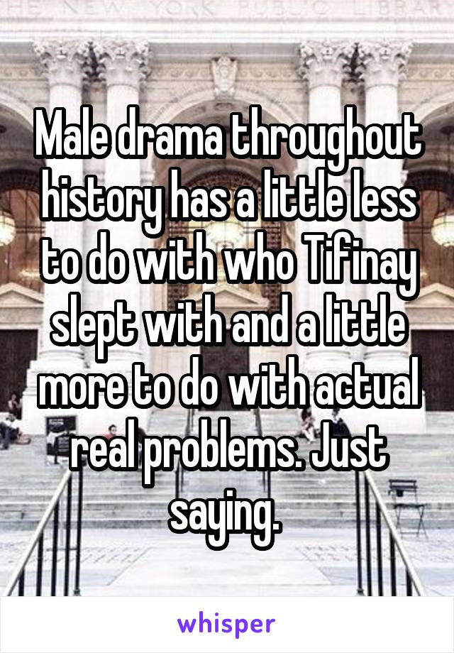 Male drama throughout history has a little less to do with who Tifinay slept with and a little more to do with actual real problems. Just saying. 