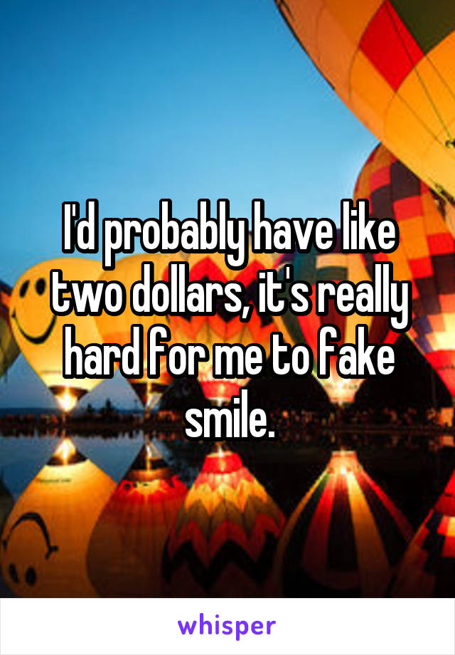 I'd probably have like two dollars, it's really hard for me to fake smile.