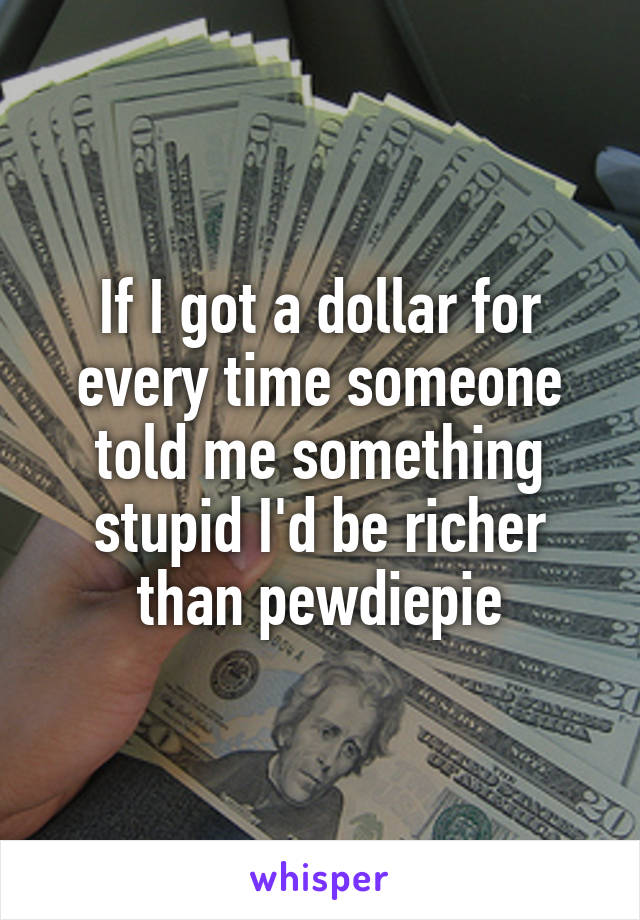 If I got a dollar for every time someone told me something stupid I'd be richer than pewdiepie