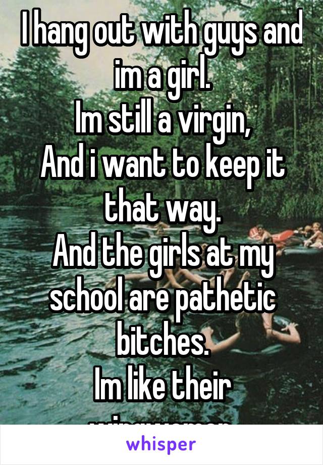 I hang out with guys and im a girl.
Im still a virgin,
And i want to keep it that way.
And the girls at my school are pathetic bitches.
Im like their wingwomen.