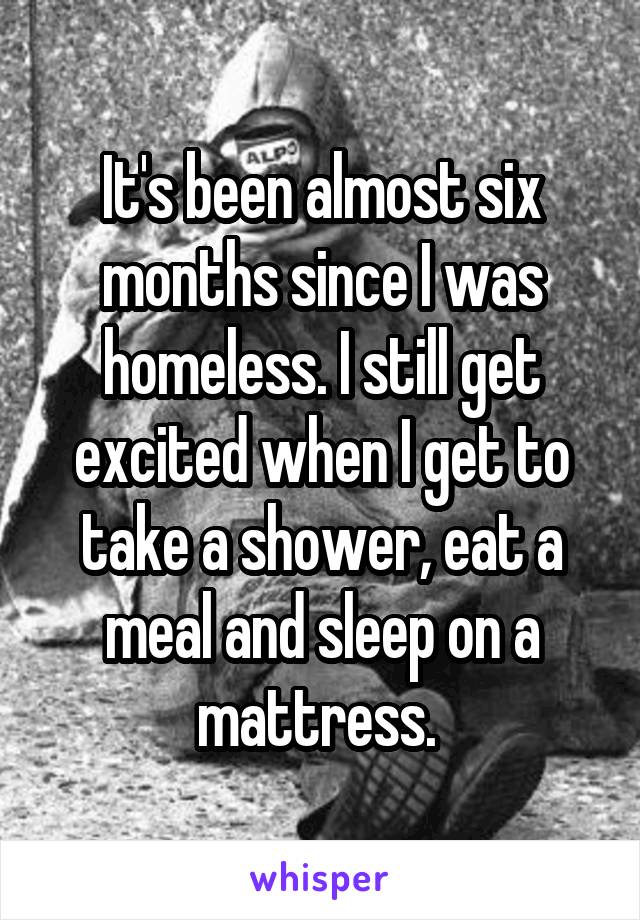 It's been almost six months since I was homeless. I still get excited when I get to take a shower, eat a meal and sleep on a mattress. 