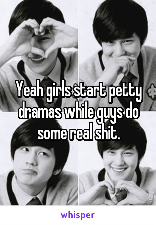 Yeah girls start petty dramas while guys do some real shit.