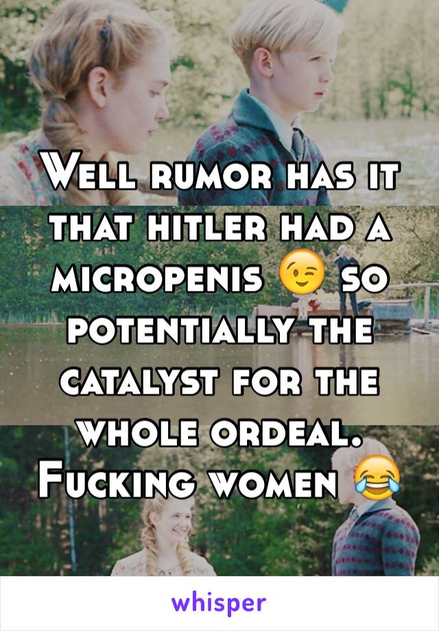 Well rumor has it that hitler had a micropenis 😉 so potentially the catalyst for the whole ordeal. Fucking women 😂